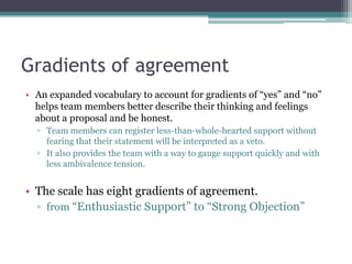 Gradients of agreement
• An expanded vocabulary to account for gradients of “yes” and “no”
helps team members better describe their thinking and feelings
about a proposal and be honest.
▫ Team members can register less-than-whole-hearted support without
fearing that their statement will be interpreted as a veto.
▫ It also provides the team with a way to gauge support quickly and with
less ambivalence tension.
• The scale has eight gradients of agreement.
▫ from “Enthusiastic Support” to “Strong Objection”
 