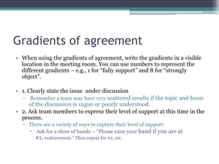 Gradients of agreement
• When using the gradients of agreement, write the gradients in a visible
location in the meeting room. You can use numbers to represent the
different gradients – e.g., 1 for “fully support” and 8 for “strongly
object”.
• 1. Clearly state the issue under discussion
▫ Remember a team may have very scattered results if the topic and focus
of the discussion is vague or poorly understood.
• 2. Ask team members to express their level of support at this time in the
process.
▫ There are a variety of ways to capture their level of support:
 Ask for a show of hands – “Please raise your hand if you are at
#1, endorsement.” Then repeat for #2, etc.
 