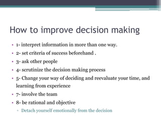 How to improve decision making
• 1- interpret information in more than one way.
• 2- set criteria of success beforehand .
• 3- ask other people
• 4- scrutinize the decision making process
• 5- Change your way of deciding and reevaluate your time, and
learning from experience
• 7- involve the team
• 8- be rational and objective
▫ Detach yourself emotionally from the decision
 