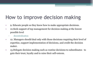How to improve decision making
• 9. Educate people so they know how to make appropriate decisions.
• 10.Seek support of top management for decision making at the lowest
possible level
▫ decentralization
• 12. Managers should deal only with those decisions requiring their level of
expertise, support implementation of decisions, and credit the decision
maker.
• 13.Delegate decision making such as routine decisions to subordinates to
gain their trust, loyalty and to raise their self-esteem.
 