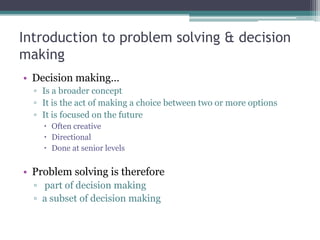Introduction to problem solving & decision
making
• Decision making…
▫ Is a broader concept
▫ It is the act of making a choice between two or more options
▫ It is focused on the future
 Often creative
 Directional
 Done at senior levels
• Problem solving is therefore
▫ part of decision making
▫ a subset of decision making
 