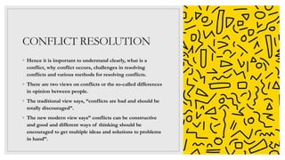 CONFLICT RESOLUTION
◦ Hence it is important to understand clearly, what is a
conflict, why conflict occurs, challenges in resolving
conflicts and various methods for resolving conflicts.
◦ There are two views on conflicts or the so-called differences
in opinion between people.
◦ The traditional view says, “conflicts are bad and should be
totally discouraged”.
◦ The new modern view says” conflicts can be constructive
and good and different ways of thinking should be
encouraged to get multiple ideas and solutions to problems
in hand”.
 