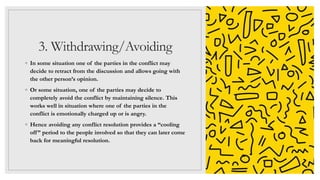 3. Withdrawing/Avoiding
◦ In some situation one of the parties in the conflict may
decide to retract from the discussion and allows going with
the other person’s opinion.
◦ Or some situation, one of the parties may decide to
completely avoid the conflict by maintaining silence. This
works well in situation where one of the parties in the
conflict is emotionally charged up or is angry.
◦ Hence avoiding any conflict resolution provides a “cooling
off” period to the people involved so that they can later come
back for meaningful resolution.
 