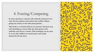 4. Forcing/Competing
◦ In some situations, a person with authority and power can
force his/her opinion and resolves the conflict without
giving any chance to the other party/person.
◦ This leads to a win-lose kind of an outcome. Someone may
end up feeling as a loser while the other person with
authority may feel as a winner. This technique can be used
if we see the conflicts are unnecessary and mostly
destructive for the team.
 