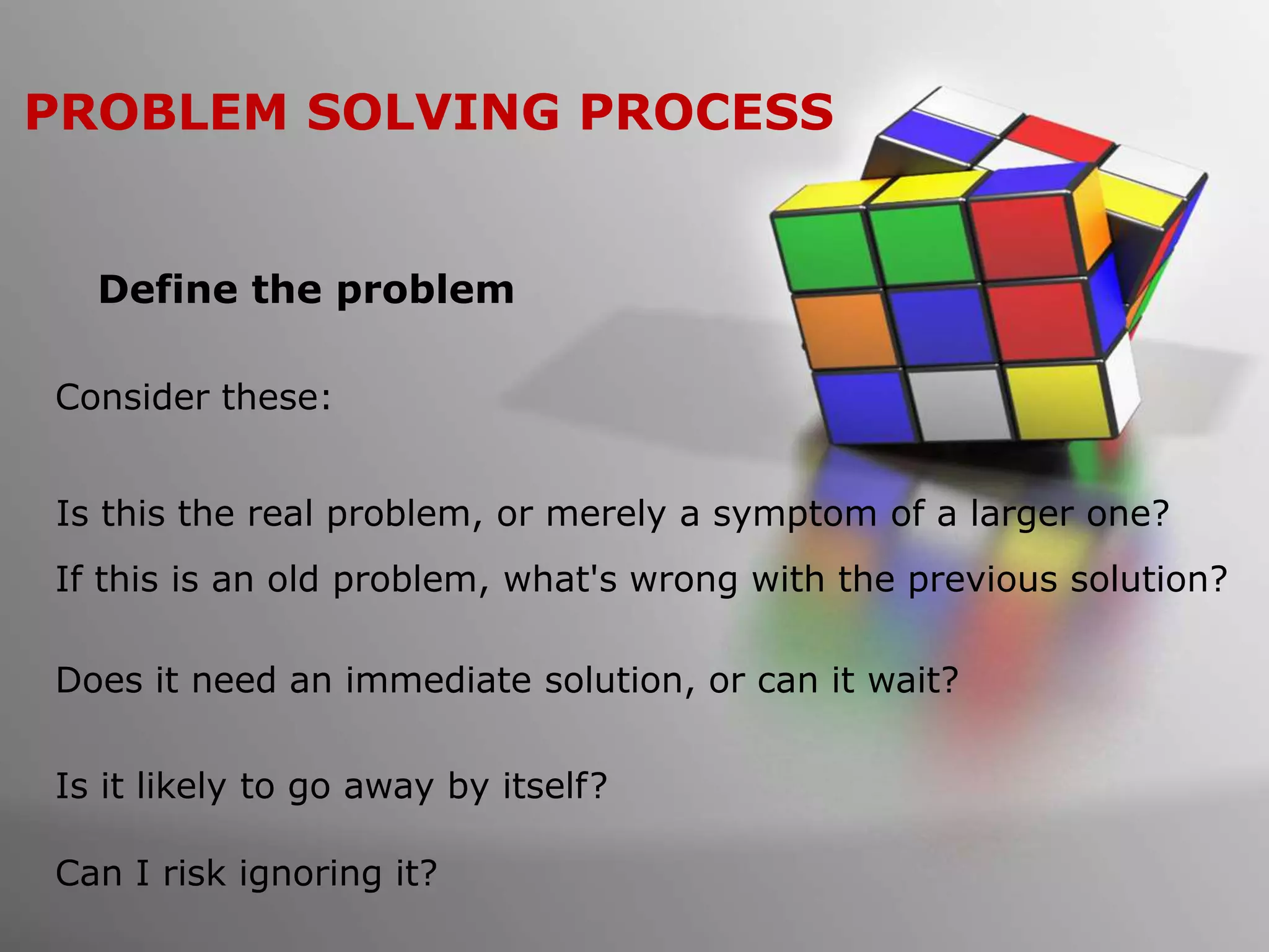 PROBLEM SOLVING PROCESS
Define the problem
Consider these:
Is this the real problem, or merely a symptom of a larger one?
If this is an old problem, what's wrong with the previous solution?
Does it need an immediate solution, or can it wait?
Is it likely to go away by itself?
Can I risk ignoring it?
 