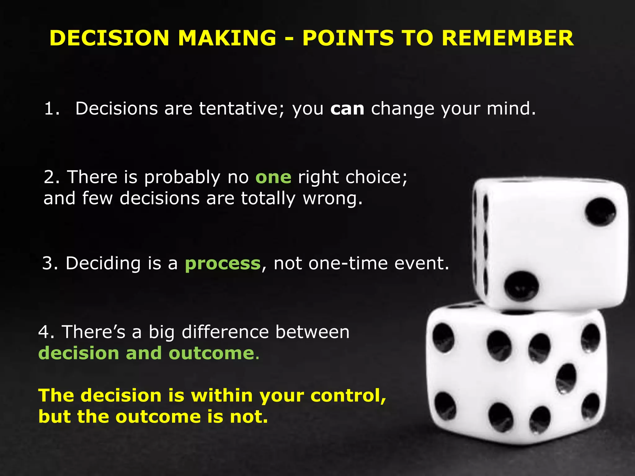 DECISION MAKING - POINTS TO REMEMBER
1. Decisions are tentative; you can change your mind.
2. There is probably no one right choice;
and few decisions are totally wrong.
3. Deciding is a process, not one-time event.
4. There’s a big difference between
decision and outcome.
The decision is within your control,
but the outcome is not.
 