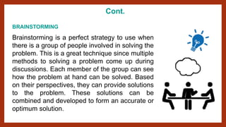 Cont.
BRAINSTORMING
Brainstorming is a perfect strategy to use when
there is a group of people involved in solving the
problem. This is a great technique since multiple
methods to solving a problem come up during
discussions. Each member of the group can see
how the problem at hand can be solved. Based
on their perspectives, they can provide solutions
to the problem. These solutions can be
combined and developed to form an accurate or
optimum solution.
 