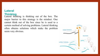 Lateral
Thinking
Lateral thinking is thinking out of the box. The
major barrier to this strategy is the mindset. One
cannot think out of the box since he is used to a
certain method of solving problems. Lateral thinking
often obtains solutions which make the problem
seem very obvious.
 