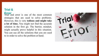 Trial &
Error
Trial and error is one of the most common
strategies that are used to solve problems.
However, this is very tedious and might take
a lot of time. You might not find the accurate
solution in the first go. The barrier, mindset,
might actually prove helpful in this situation.
You can use all the solutions that you are used
to in order to solve the problem at hand.
 