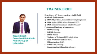 TRAINER BRIEF
Tapajit Ghosh
Executive-HR & Admin
Prime Group of
Industries.
Experience: 4. 7 Years experience in HR field.
Academic Achievement:
▪ MBA: Major-HRM, Stamford University Bangladesh
▪ BBA: Major-HRM & Minor-Finance), UITS
▪ PGD: Risk and Compliance-Edu Pro-UK, ABP
Professional Training Achievement:
• CODP-Running.
• PcHRO -Running.
• PcOD]-WARD,
• Training of Trainer (TOT)-Minds Work
• Lean Practioner 1-Minds Work
• HR Accounting-HACS
• Labor Law-Advocacy
• Compensation & Benefits-Advocacy
 
