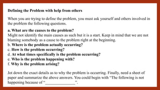 Defining the Problem with help from others
When you are trying to define the problem, you must ask yourself and others involved in
the problem the following questions.
a. What are the causes to the problem?
Might not identify the main causes as such but it is a start. Keep in mind that we are not
blaming somebody as a cause to the problem right at the beginning.
b. Where is the problem actually occurring?
c. How is the problem occurring?
d. At what times specifically is the problem occurring?
e. Who is the problem happening with?
f. Why is the problem arising?
Jot down the exact details as to why the problem is occurring. Finally, need a sheet of
paper and summarize the above answers. You could begin with “The following is not
happening because of “_______________”.
 