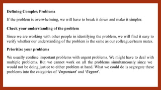 Defining Complex Problems
If the problem is overwhelming, we will have to break it down and make it simpler.
Since we are working with other people in identifying the problem, we will find it easy to
verify whether our understanding of the problem is the same as our colleagues/team mates.
Check your understanding of the problem
Prioritize your problems
We usually confuse important problems with urgent problems. We might have to deal with
multiple problems. But we cannot work on all the problems simultaneously since we
would not be doing justice to either problem at hand. What we could do is segregate these
problems into the categories of ‘Important’ and ‘Urgent’.
 