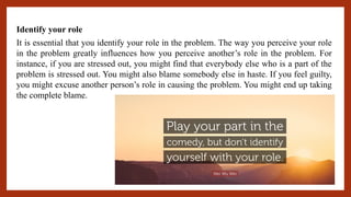 Identify your role
It is essential that you identify your role in the problem. The way you perceive your role
in the problem greatly influences how you perceive another’s role in the problem. For
instance, if you are stressed out, you might find that everybody else who is a part of the
problem is stressed out. You might also blame somebody else in haste. If you feel guilty,
you might excuse another person’s role in causing the problem. You might end up taking
the complete blame.
 