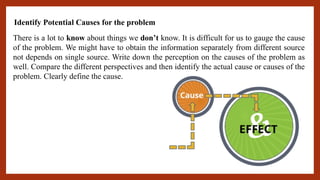 Identify Potential Causes for the problem
There is a lot to know about things we don’t know. It is difficult for us to gauge the cause
of the problem. We might have to obtain the information separately from different source
not depends on single source. Write down the perception on the causes of the problem as
well. Compare the different perspectives and then identify the actual cause or causes of the
problem. Clearly define the cause.
 