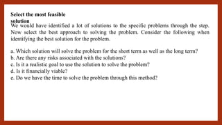 Select the most feasible
solution
We would have identified a lot of solutions to the specific problems through the step.
Now select the best approach to solving the problem. Consider the following when
identifying the best solution for the problem.
a. Which solution will solve the problem for the short term as well as the long term?
b. Are there any risks associated with the solutions?
c. Is it a realistic goal to use the solution to solve the problem?
d. Is it financially viable?
e. Do we have the time to solve the problem through this method?
 