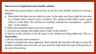 Plan on how to implement most feasible solution
The following section helps to plan on how to use the most feasible solution to solving a
problem.
a. Remember that there are two sides to a coin. In the same way there might be two sides
to a solution that is used to solve a problem. The solution could either create a good
effect or a bad effect. We will have to carefully consider the consequences – good or
bad – to the solution.
b. What steps should be taken to use this solution?
c. Are there any changes that might need to make in the systems?
d. Need to verify whether or not the steps in the solution are being addressed. This is a
check point..
e. Do you need any extra resources?
f. Need to schedule the entire approach. Must identify the time that will take to solve the
problem. Schedule must time box all your activities right from the start of the activity to
the end of the activity.
 