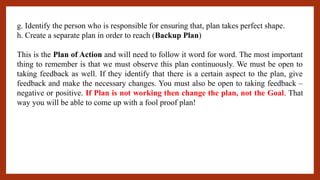 g. Identify the person who is responsible for ensuring that, plan takes perfect shape.
h. Create a separate plan in order to reach (Backup Plan)
This is the Plan of Action and will need to follow it word for word. The most important
thing to remember is that we must observe this plan continuously. We must be open to
taking feedback as well. If they identify that there is a certain aspect to the plan, give
feedback and make the necessary changes. You must also be open to taking feedback –
negative or positive. If Plan is not working then change the plan, not the Goal. That
way you will be able to come up with a fool proof plan!
 