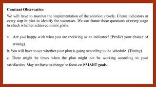 Constant Observation
We will have to monitor the implementation of the solution closely. Create indicators at
every step in plan to identify the successes. We can frame these questions at every stage
to check whether achieved minor goals.
a. Are you happy with what you are receiving as an indicator? (Predict your chance of
wining)
b. You will have to see whether your plan is going according to the schedule. (Timing)
c. There might be times when the plan might not be working according to your
satisfaction. May we have to change or focus on SMART goals.
 