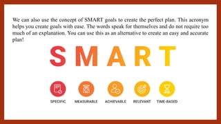 We can also use the concept of SMART goals to create the perfect plan. This acronym
helps you create goals with ease. The words speak for themselves and do not require too
much of an explanation. You can use this as an alternative to create an easy and accurate
plan!
 