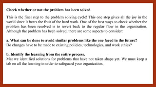 Check whether or not the problem has been solved
This is the final step to the problem solving cycle! This one step gives all the joy in the
world since it bears the fruit of the hard work. One of the best ways to check whether the
problem has been resolved is to revert back to the regular flow in the organization.
Although the problem has been solved, there are some aspects to consider:
a. What can be done to avoid similar problems like the one faced in the future?
Do changes have to be made to existing policies, technologies, and work ethics?
b. Identify the learning from the entire process.
Mat we identified solutions for problems that have not taken shape yet. We must keep a
tab on all the learning in order to safeguard your organization.
 