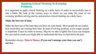 Applying Critical Thinking To Everyday
Problems
It is important to apply critical thinking on a daily basis, in order to successfully turn it
into a habit. We look at the various ways in which we can make the most of our
everyday problem solving and try and practice critical thinking on a daily basis.
Make the best use of time.
Make the best use of the time that you have on your hands. Most people do not realize
how much they are wasting their time. In term of solving problem, every single second
is important. Cause its relate to money. May be we take it lightly but if you can imagine
the cost and its result you might able to understand the lose we had did in the past.
Remember always, Time is Money, If you can’t manage your time you can’t
survive.
 