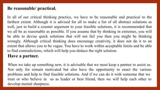 Be reasonable/ practical.
In all of our critical thinking practice, we have to be reasonable and practical to the
farthest extent. Although it is advised for all to make a list of all abstract solutions as
well, just to build a counter argument to your feasible solutions, it is recommended that
we all be as reasonable as possible. If you assume that by thinking in extremes, you will
be able to devise quick solutions that will not fail you then you might be thinking
wrongly. Although critical thinking does encourage creativity, it does not do it to an
extent that allows you to be vague. You have to work within acceptable limits and be able
to find contradictions, which will help you deduce the right solution.
Have a partner.
When we take up something new, it is advisable that we must keep a partner to assist us.
Not only for remain motivated but also have the opportunity to enact the various
problems and help to find feasible solutions. And if we can do it with someone that we
trust or who believe in us as leader or best friend, then we will help each other to
develop mental sharpness.
 
