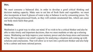 Diet.
We must consume a balanced diet, in order to develop a good critical thinking and
decision making capacity. Make sure to eat lots of fresh fruits and vegetables. we must
also incorporate at least 8 glasses of water a day or balance it out by consuming juices. Try
and avoid buying processed foods, as they will contain unsaturated fats, which can cause
our body more harm than good.
Meditate.
Meditation is a great way to relax our mind. If we wish to be a critical thinker and also be
able to take timely and important decisions, then we must meditate or take up a relaxing
stance. Meditating can help improve your memory power and also keep stress and tensions
at bay. We can improve our mind’s capacity for analyzing a situation and coming up with
solutions and conclusions. That will allow us to turn into a proficient thinker and also help
to be a calmer and more rational person.
 
