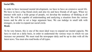 Social life.
In order to have increased mental development, we have to have an extensive social life.
We have to have a big friend circle and also try and have friends of all ages. When we
interact with such a wide group of people, we develop the tendency of thinking at all
levels. We will be capable of understanding and analyzing a situation from the various
lenses and be able to set a large argument base. We can indulge in small talk with
strangers, in order to expand our social circle.
Read.
To be very honest, this is one of the most ideal ways to expand our mental capacity. We
have to read on a daily basis, in order to understand the various ways in which we can
increase our potential. We must read the newspaper daily and be up to date with all the
latest news. You must also read books of all types.
 