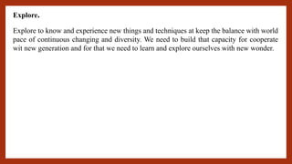Explore.
Explore to know and experience new things and techniques at keep the balance with world
pace of continuous changing and diversity. We need to build that capacity for cooperate
wit new generation and for that we need to learn and explore ourselves with new wonder.
 