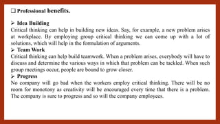 ❑ Professional benefits.
⮚ Idea Building
Critical thinking can help in building new ideas. Say, for example, a new problem arises
at workplace. By employing group critical thinking we can come up with a lot of
solutions, which will help in the formulation of arguments.
⮚ Team Work
Critical thinking can help build teamwork. When a problem arises, everybody will have to
discuss and determine the various ways in which that problem can be tackled. When such
group meetings occur, people are bound to grow closer.
⮚ Progress
No company will go bad when the workers employ critical thinking. There will be no
room for monotony as creativity will be encouraged every time that there is a problem.
The company is sure to progress and so will the company employees.
 