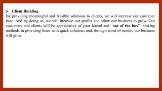 ⮚ Client Building
By providing meaningful and feasible solutions to clients, we will increase our customer
base. And by doing so, we will increase our profits and allow our business to grow. Our
customers and clients will be appreciative of your lateral and “out of the box” thinking
methods in providing them with quick solutions and, through word of mouth, our business
will grow.
 