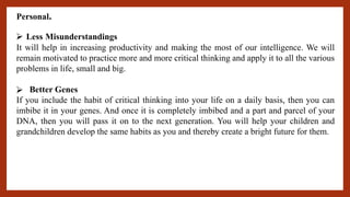 Personal.
⮚ Less Misunderstandings
It will help in increasing productivity and making the most of our intelligence. We will
remain motivated to practice more and more critical thinking and apply it to all the various
problems in life, small and big.
⮚ Better Genes
If you include the habit of critical thinking into your life on a daily basis, then you can
imbibe it in your genes. And once it is completely imbibed and a part and parcel of your
DNA, then you will pass it on to the next generation. You will help your children and
grandchildren develop the same habits as you and thereby create a bright future for them.
 
