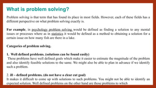 What is problem solving?
Problem solving is that term that has found its place in most fields. However, each of these fields has a
different perspective on what problem solving exactly is.
For example, in psychology problem solving would be defined as finding a solution to any mental
issues or processes where as in statistics it would be defined as a method to obtaining a solution for a
certain issue on how many fish are there in a lake.
Categories of problem solving.
1. Well defined problems. (solutions can be found easily)
These problems have well defined goals which make it easier to estimate the magnitude of the problem
and also identify feasible solutions to the same. We might also be able to plan in advance if we identify
such a problem.
2. ill – defined problems. (do not have a clear cut goal)
It makes it difficult to come up with solutions to such problems. You might not be able to identify an
expected solution. Well defined problems on the other hand are those problems to which
 