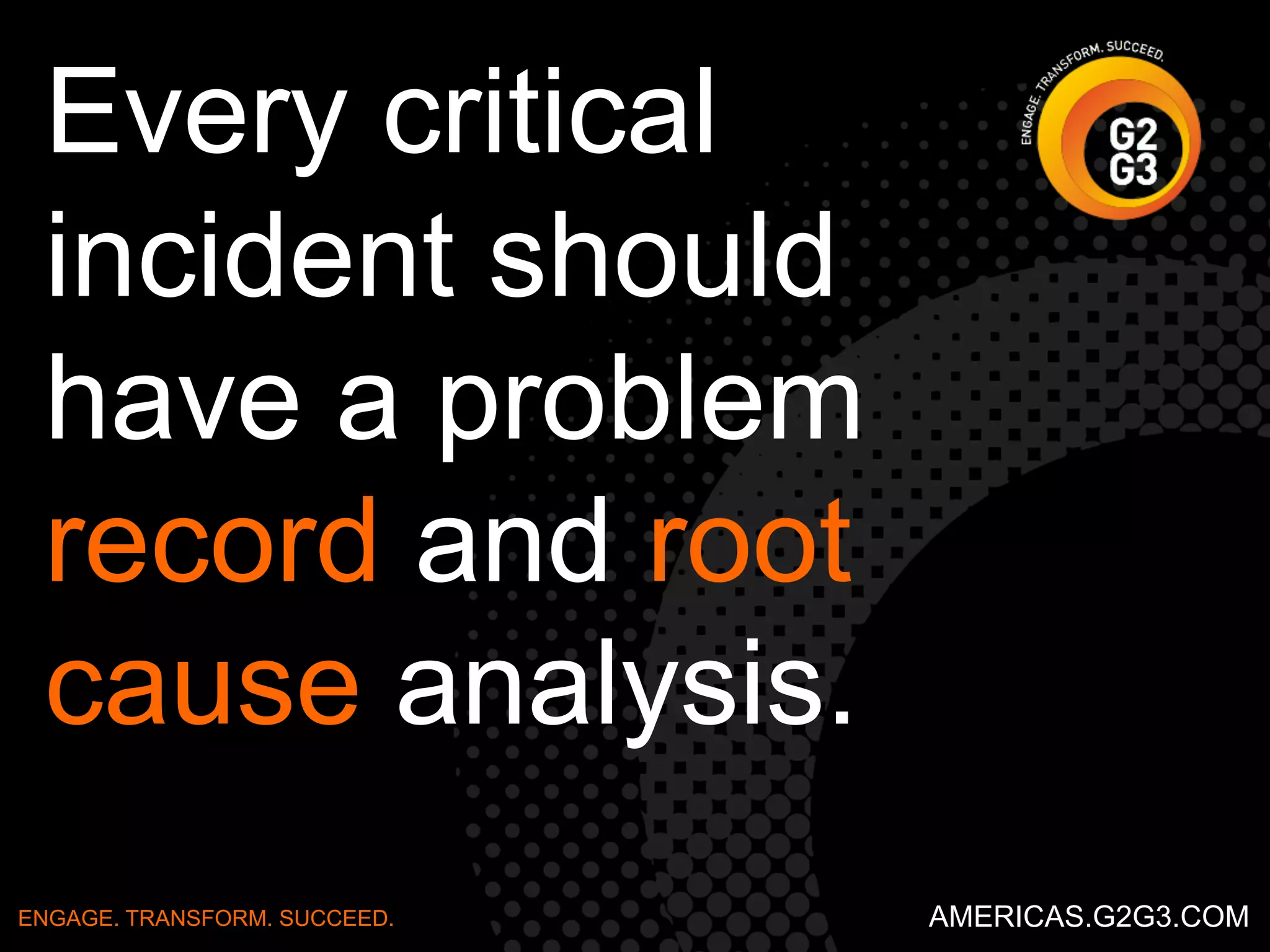 For Starters 
Start with a clear understanding of what the problem 
is, write it on a white board or flip chart. 
ENGAGE. TRANSFORM. SUCCEED. AMERICAS.G2G3.COM 
 