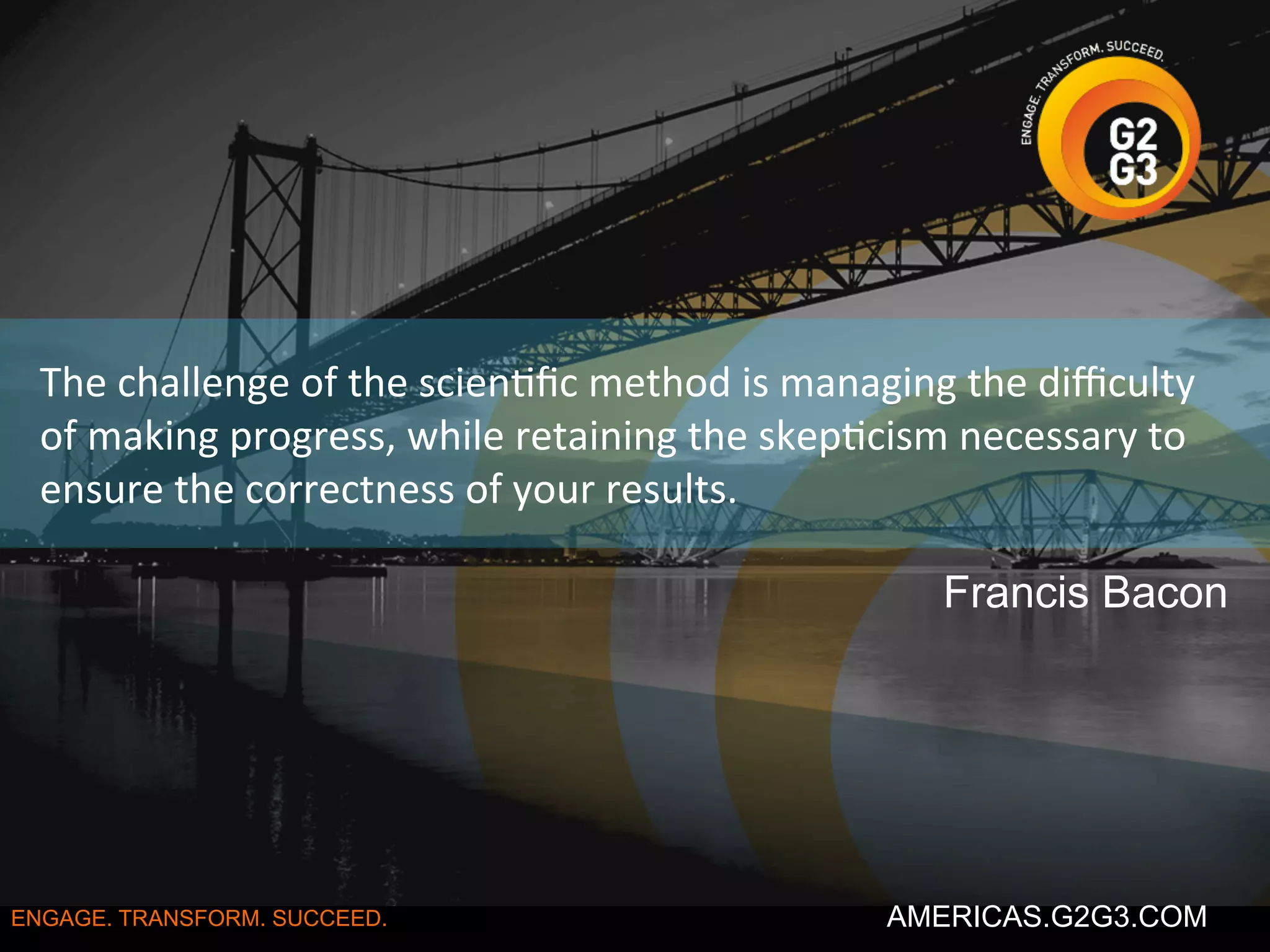 The 
challenge 
of 
the 
scien/fic 
method 
is 
managing 
the 
difficulty 
of 
making 
progress, 
while 
retaining 
the 
skep/cism 
necessary 
to 
ensure 
the 
correctness 
of 
your 
results. 
Francis Bacon 
ENGAGE. TRANSFORM. SUCCEED. AMERICAS.G2G3.COM 
 