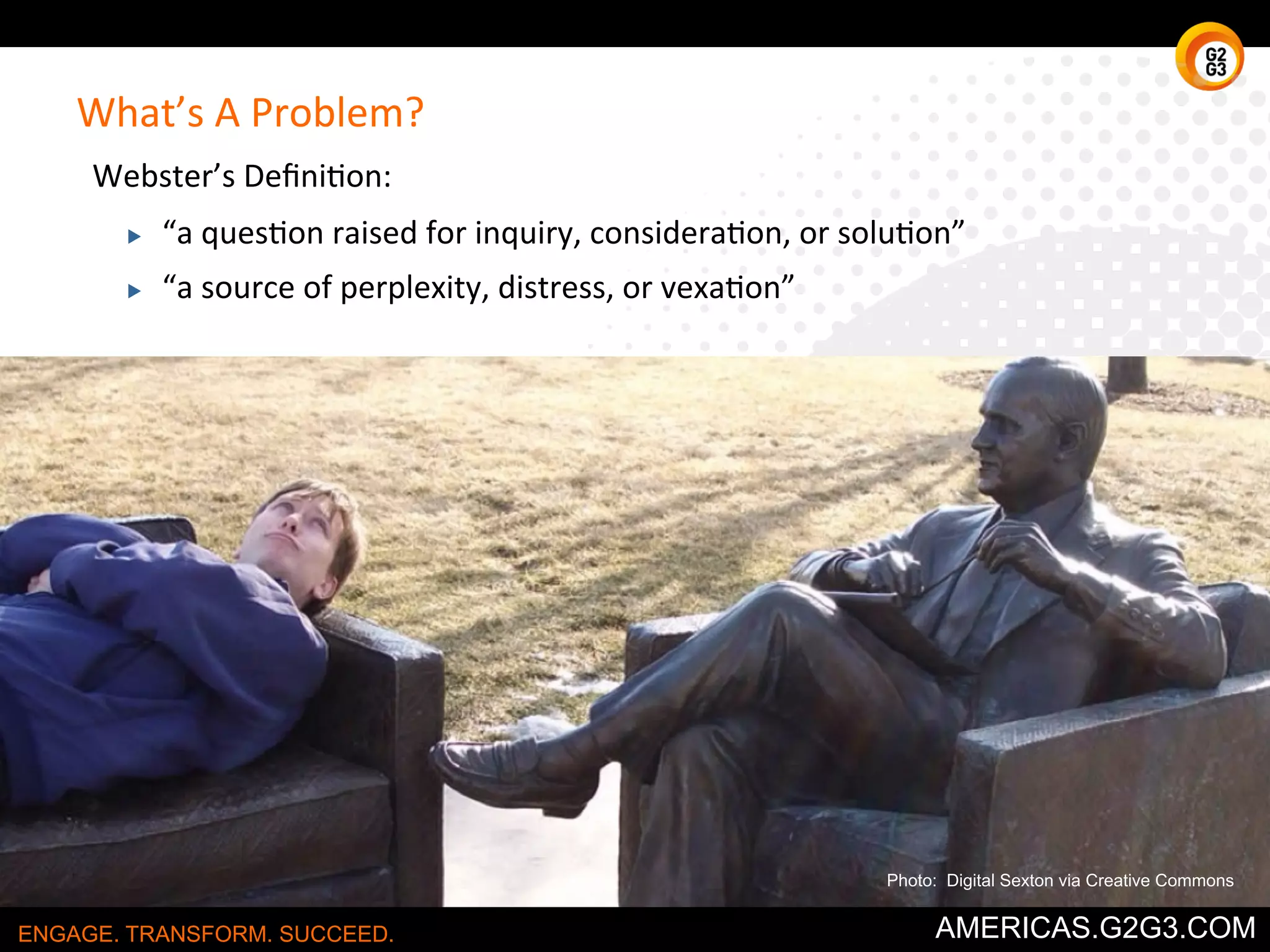 What’s 
A 
Problem? 
Webster’s 
Defini/on: 
▶ “a 
ques/on 
raised 
for 
inquiry, 
considera/on, 
or 
solu/on” 
▶ “a 
source 
of 
perplexity, 
distress, 
or 
vexa/on” 
Photo: Digital Sexton via Creative Commons 
ENGAGE. TRANSFORM. SUCCEED. AMERICAS.G2G3.COM 
 