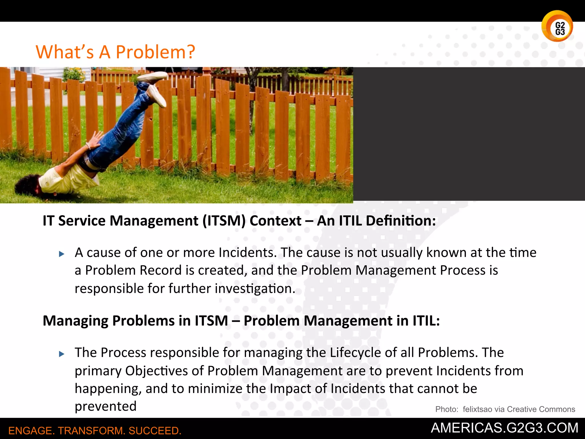 What’s 
A 
Problem? 
IT 
Service 
Management 
(ITSM) 
Context 
– 
An 
ITIL 
Defini:on: 
▶ A 
cause 
of 
one 
or 
more 
Incidents. 
The 
cause 
is 
not 
usually 
known 
at 
the 
/me 
a 
Problem 
Record 
is 
created, 
and 
the 
Problem 
Management 
Process 
is 
responsible 
for 
further 
inves/ga/on. 
Managing 
Problems 
in 
ITSM 
– 
Problem 
Management 
in 
ITIL: 
▶ The 
Process 
responsible 
for 
managing 
the 
Lifecycle 
of 
all 
Problems. 
The 
primary 
Objec/ves 
of 
Problem 
Management 
are 
to 
prevent 
Incidents 
from 
happening, 
and 
to 
minimize 
the 
Impact 
of 
Incidents 
that 
cannot 
be 
prevented 
Photo: felixtsao via Creative Commons 
ENGAGE. TRANSFORM. SUCCEED. AMERICAS.G2G3.COM 
 