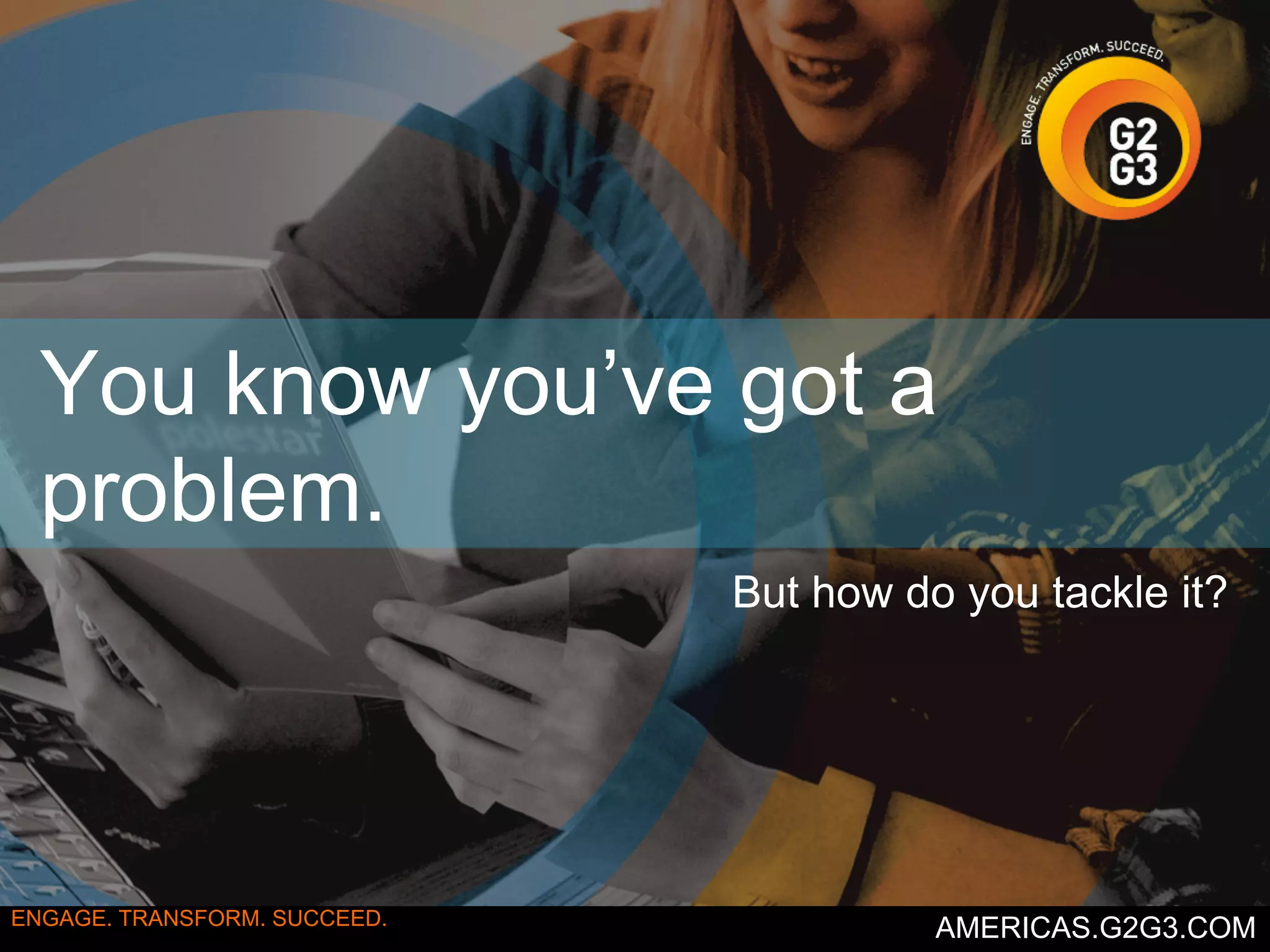You know you’ve got a 
problem. 
But how do you tackle it? 
ENGAGE. TRANSFORM. SUCCEED. AMERICAS.G2G3.COM 
 