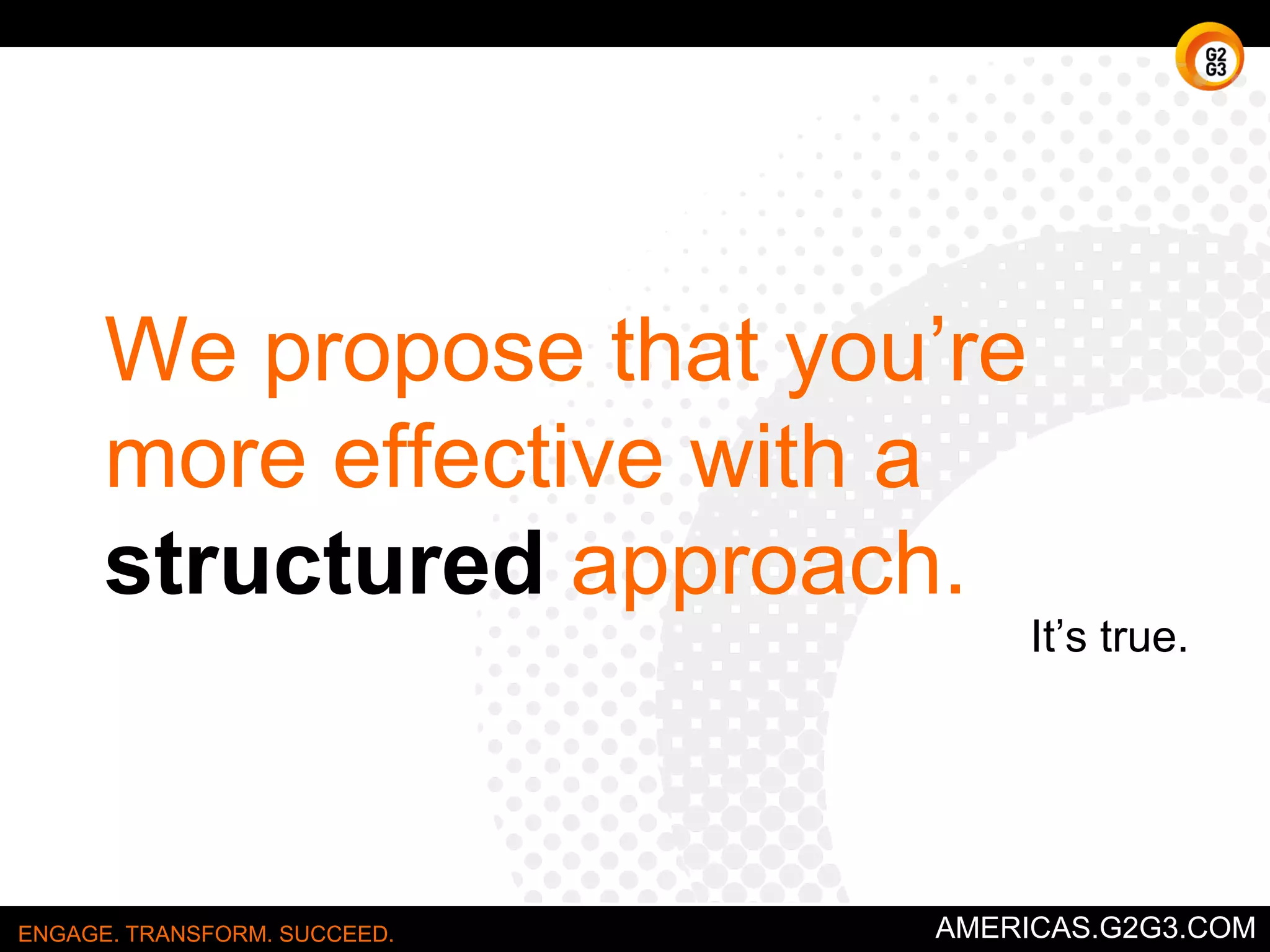 We propose that you’re 
more effective with a 
structured approach. 
It’s true. 
ENGAGE. TRANSFORM. SUCCEED. AMERICAS.G2G3.COM 
 