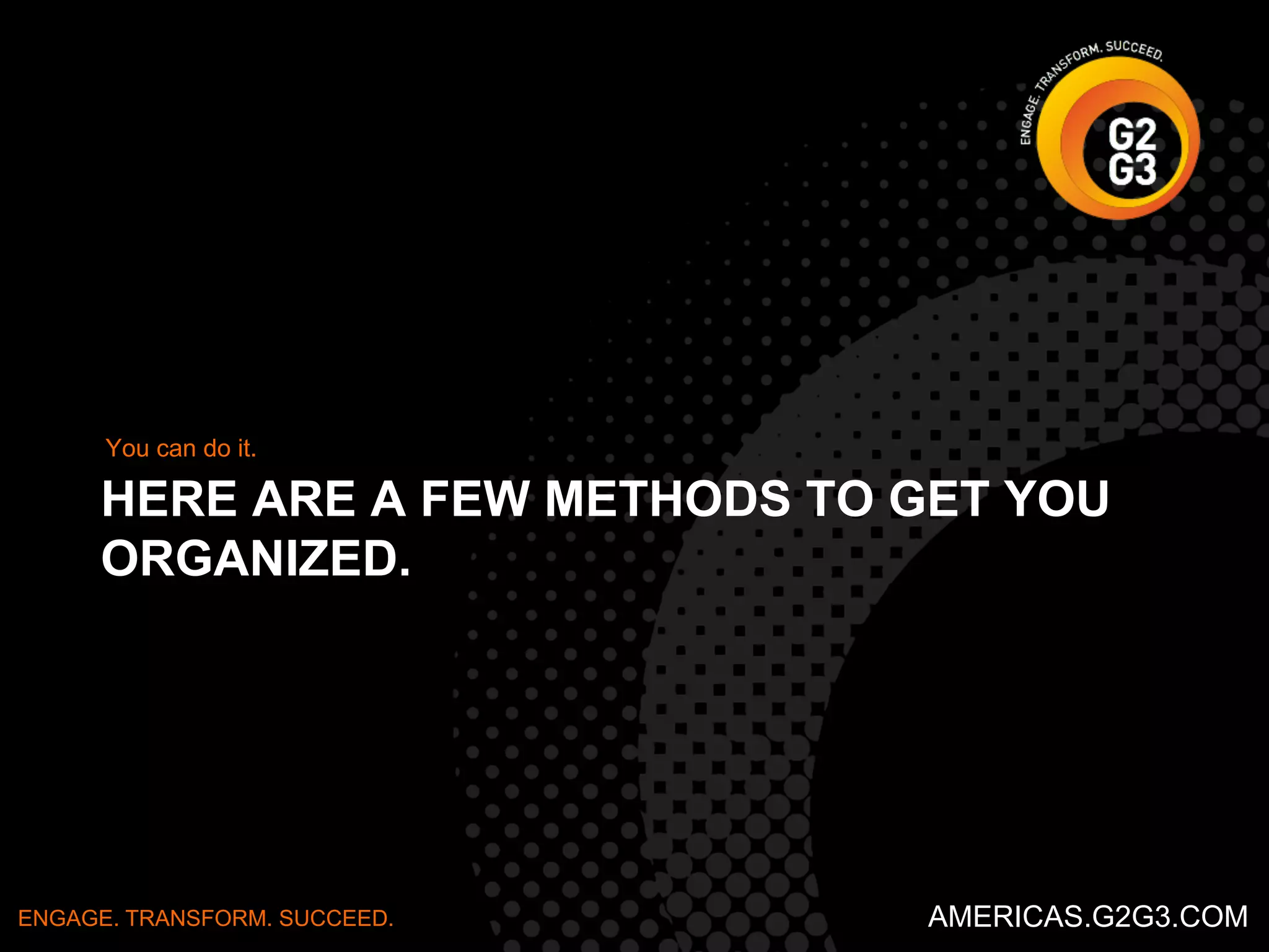 You can do it. 
HERE ARE A FEW METHODS TO GET YOU 
ORGANIZED. 
ENGAGE. TRANSFORM. SUCCEED. AMERICAS.G2G3.COM 
 