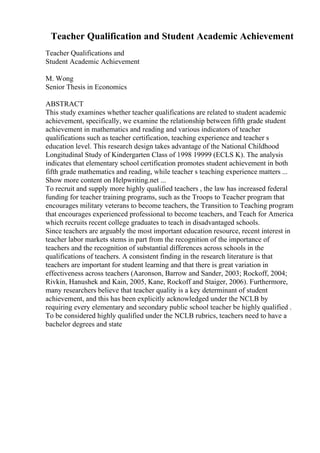 Teacher Qualification and Student Academic Achievement
Teacher Qualifications and
Student Academic Achievement
M. Wong
Senior Thesis in Economics
ABSTRACT
This study examines whether teacher qualifications are related to student academic
achievement, specifically, we examine the relationship between fifth grade student
achievement in mathematics and reading and various indicators of teacher
qualifications such as teacher certification, teaching experience and teacher s
education level. This research design takes advantage of the National Childhood
Longitudinal Study of Kindergarten Class of 1998 19999 (ECLS K). The analysis
indicates that elementary school certification promotes student achievement in both
fifth grade mathematics and reading, while teacher s teaching experience matters ...
Show more content on Helpwriting.net ...
To recruit and supply more highly qualified teachers , the law has increased federal
funding for teacher training programs, such as the Troops to Teacher program that
encourages military veterans to become teachers, the Transition to Teaching program
that encourages experienced professional to become teachers, and Teach for America
which recruits recent college graduates to teach in disadvantaged schools.
Since teachers are arguably the most important education resource, recent interest in
teacher labor markets stems in part from the recognition of the importance of
teachers and the recognition of substantial differences across schools in the
qualifications of teachers. A consistent finding in the research literature is that
teachers are important for student learning and that there is great variation in
effectiveness across teachers (Aaronson, Barrow and Sander, 2003; Rockoff, 2004;
Rivkin, Hanushek and Kain, 2005, Kane, Rockoff and Staiger, 2006). Furthermore,
many researchers believe that teacher quality is a key determinant of student
achievement, and this has been explicitly acknowledged under the NCLB by
requiring every elementary and secondary public school teacher be highly qualified .
To be considered highly qualified under the NCLB rubrics, teachers need to have a
bachelor degrees and state
 
