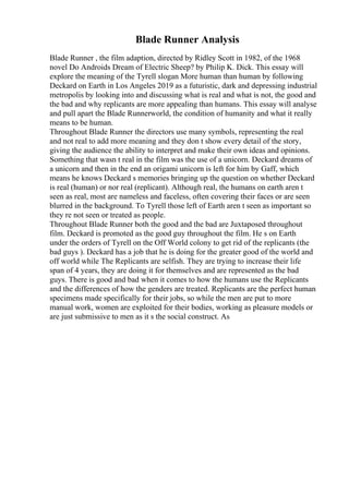 Blade Runner Analysis
Blade Runner , the film adaption, directed by Ridley Scott in 1982, of the 1968
novel Do Androids Dream of Electric Sheep? by Philip K. Dick. This essay will
explore the meaning of the Tyrell slogan More human than human by following
Deckard on Earth in Los Angeles 2019 as a futuristic, dark and depressing industrial
metropolis by looking into and discussing what is real and what is not, the good and
the bad and why replicants are more appealing than humans. This essay will analyse
and pull apart the Blade Runnerworld, the condition of humanity and what it really
means to be human.
Throughout Blade Runner the directors use many symbols, representing the real
and not real to add more meaning and they don t show every detail of the story,
giving the audience the ability to interpret and make their own ideas and opinions.
Something that wasn t real in the film was the use of a unicorn. Deckard dreams of
a unicorn and then in the end an origami unicorn is left for him by Gaff, which
means he knows Deckard s memories bringing up the question on whether Deckard
is real (human) or nor real (replicant). Although real, the humans on earth aren t
seen as real, most are nameless and faceless, often covering their faces or are seen
blurred in the background. To Tyrell those left of Earth aren t seen as important so
they re not seen or treated as people.
Throughout Blade Runner both the good and the bad are Juxtaposed throughout
film. Deckard is promoted as the good guy throughout the film. He s on Earth
under the orders of Tyrell on the Off World colony to get rid of the replicants (the
bad guys ). Deckard has a job that he is doing for the greater good of the world and
off world while The Replicants are selfish. They are trying to increase their life
span of 4 years, they are doing it for themselves and are represented as the bad
guys. There is good and bad when it comes to how the humans use the Replicants
and the differences of how the genders are treated. Replicants are the perfect human
specimens made specifically for their jobs, so while the men are put to more
manual work, women are exploited for their bodies, working as pleasure models or
are just submissive to men as it s the social construct. As
 