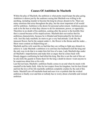 Causes Of Ambition In Macbeth
Within the play of Macbeth, the ambition is what pretty much keeps the play going.
Ambition is shown just by the audience seeing that Macbeth was willing to do
anything, including murder to become the king he always dreamt to be. There are
many emotions that arise throughout the play, but the most important of all would
still be ambition. Ambition is the desire for personal achievement. Ambitious persons
seek to be the best at what they choose to do for attainment, power, or superiority.
Therefore in no doubt of his ambition, seeking after the power is the horrible flaw
that is caused because of his stupid actions. Macbeth does not realize that his
ambitious characteristic, because he is blinded and brainwashed by his beloved
wife. Just like lady macbeth, he starts to get a very bad attitude. Look like the
innocent flower, but be the serpent under it , the flower is the throne and the snake ...
Show more content on Helpwriting.net ...
Macbeth and his wife want this so bad that they are willing to fight any obstacle to
achieve it. Lady Macbeth s ambition is to convince her husband to kill the king and
the only way to do that is to make him feel less of a man. Lady Macbeth digs under
all Macbeth s imperfections and make him so angry that he comes back with
bloody daggers confirming he had killed the king. But this is not the end of this act
he also kills the guards to frame them for the king s death he doesn t want anyone to
be suspicious about him or his wife.
Last but not least, Macbeth s ambition finally comes to an end when he meets with
macduff at the battle field. After he lost respect from his kingdom, lost his best friend
and lost the love of his life macbeths ambition completly crashes by the end of this
battle. Macduff cuts off macbeths head and uses it as a symbole that the wicked
ambition is finally over and him or nobody has to worry about a horrable and wicked
ambition
 