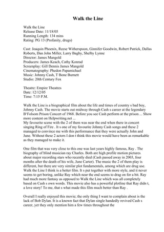 Walk the Line
Walk the Line
Release Date: 11/18/05
Running Length: 134 mins
Rating: PG 13 (Profanity, drugs)
Cast: Joaquin Phoenix, Reese Witherspoon, Ginnifer Goodwin, Robert Patrick, Dallas
Roberts, Dan John Miller, Larry Bagby, Shelby Lynne
Director: James Mangold
Producers: James Keach, Cathy Konrad
Screenplay: Gill Dennis James Mangold
Cinematography: Phedon Papamichael
Music: Johnny Cash, T Bone Burnett
Studio: 20th Century Fox
Theatre: Empire Theatres
Date: 12/12/05
Time: 7:15 P.M.
Walk the Line is a biographical film about the life and times of country s bad boy,
Johnny Cash. The movie starts out midway through Cash s career at the legendary
В‘Folsom Prison Concert of 1968. Before you see Cash perform at the prison ... Show
more content on Helpwriting.net ...
My favourite scene with the 2 of them was near the end when there in concert
singing Ring of Fire . It s one of my favourite Johnny Cash songs and these 2
managed to convince me with this performance that they were actually John and
June. Without these 2 actors I don t think this movie would have been as remarkable
as they managed to make it.
One film that was very close to this one was last years highly famous, Ray . The
biography of blind musician ray Charles. Both are high profile motion pictures
about major recording stars who recently died (Cash passed away in 2003, four
months after the death of his wife, June Carter). The music the 2 of them play is
different, but there are very similar plot fundamentals, among which are drug use.
Walk the Line I think is a better film. It s put together with more style, and it never
seems to get boring, unlike Ray which near the end seems to drag on for a bit. Ray
had much more fantasy as opposed to Walk the Line which was all completely
based on Cash s own words. This movie also has a powerful plotline that Ray didn t,
a love story! To me, that s what made this film much better than Ray .
Overall I really enjoyed this movie; the only thing I want to complain about is the
lack of Bob Dylan. It is a known fact that Dylan single handedly revived Cash s
career, yet they only mention him a few times throughout the
 