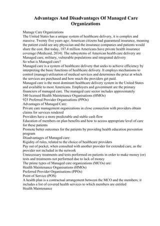 Advantages And Disadvantages Of Managed Care
Organizations
Manage Care Organizations
The United States has a unique system of healthcare delivery, it is complex and
massive. Twenty five years ago; American citizens had guaranteed insurance, meaning
the patient could see any physician and the insurance companies and patients would
share the cost. But today, 187.4 million Americans have private health insurance
coverage (Medicaid, 2014). The subsystems of American health care delivery are
Managed care, military, vulnerable populations and integrated delivery
So what is Managed care?
Managed care is a system of healthcare delivery that seeks to achieve efficiency by
interpreting the basic functions of healthcare delivery. It employs mechanisms to
control (manage) utilization of medical services and determines the price at which
the services are purchased and how much the providers get paid.
Managed care is the most dominant healthcare delivery system in the United States
and available to most Americans. Employers and government are the primary
financiers of managed care. The managed care sector includes approximately
540 licensed Health Maintenance Organisations (HMOs)
925 Preferred Provider Organisations (PPOs)
Advantages of Managed Care:
Private care management organizations in close connection with providers obtain
claims for services rendered
Providers have a more predictable and stable cash flow
Education of members on plan benefits and how to access appropriate level of care
for these patients
Promote better outcomes for the patients by providing health education prevention
program
Disadvantages of Managed care:
Rigidity of rules, related to the choice of healthcare providers
Pay out of pocket, when consulted with another provider for extended care, as the
provider not included in the network
Unnecessary treatments and tests performed on patients in order to make money (or)
tests and treatments not performed due to lack of money
The prime types of Managed care organizations (MCOs) are:
Health Maintenance Organisations (HMOs)
Preferred Provider Organisations (PPOs)
Point of Service (POS)
A health plan is a contractual arrangement between the MCO and the members; it
includes a list of covered health services to which members are entitled
Health Maintenance
 
