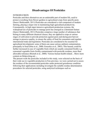 Disadvantages Of Pesticides
INTRODUCRION
Pesticides and their alternatives are an undeniable part of modern life, used to
protect everything from flower gardens to agricultural crops from specific pests
(Saravi Shokrzadeh, 2011) Pesticides are considered a vital component of modern
farming, playing a major role in maintaining high agricultural productivity.
Consequently, in high input intensive agricultural production systems, the
widespread use of pesticides to manage pests has emerged as a dominant feature
(Saravi Shokrzadeh, 2011) Pesticides comprise a large number of substances that
belong to many different chemical classes, they are applied to crops at various
stages of cultivation to provide protection against pests and during post harvest
storage to preserve quality, to ensure the safety of food for consumers and regulate
international trade and legislation. Pesticides are considered to be essential for
agricultural development; some of them can cause serious ambient contamination,
principally in food (Sitta et al., 2000; Gonzalez et al., 2003). This hazard, could be
further increased in case of vegetable fruits which are usually consumed freshly e.g.
consumed vegetable fruits freshly contaminated with pesticide residues, more than
allowable tolerance (Romeh et al., 2000). Various human health related... Show more
content on Helpwriting.net ...
The present work the pesticides included in this study, were selected on the basis of
their wide use in vegetable production in Fars province. we were carried out to assess
the residues of the recommended pesticides under protected greenhouse condition
following their applications including investigate the suitable residue determination
procedures for selected pesticides, using analytical techniques such as
 