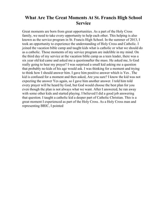 What Are The Great Moments At St. Francis High School
Service
Great moments are born from great opportunities. As a part of the Holy Cross
family, we need to take every opportunity to help each other. This helping is also
known as the service program in St. Francis High School. In the summer of 2013, I
took an opportunity to experience the understanding of Holy Cross and Catholic. I
joined the vacation bible camp and taught kids what is catholic or what we should do
as a catholic. Those moments of my service program are indelible in my mind. On
the third day of my service at the vacation bible camp as a teen leader, there was a
six year old kid came and asked me a questionafter the mass. He asked me, Is God
really going to hear my prayer? I was surprised a small kid asking me a question
that probably no kids of his age would ask. I was thinking for a moment and trying
to think how I should answer him. I gave him positive answer which is Yes . The
kid is confused for a moment and then asked, Are you sure? I know the kid was not
expecting the answer Yes again, so I gave him another answer. I told him told
every prayer will be heard by God, but God would choose the best plan for you
even though the plan is not always what we want. After I answered, he ran away
with some other kids and started playing. I believed I did a good job answering
that question. I taught a catholic kid a deeper part of Catholic Christian. This is a
great moment I experienced as part of the Holy Cross. As a Holy Cross man and
representing BRIC, I pointed
 