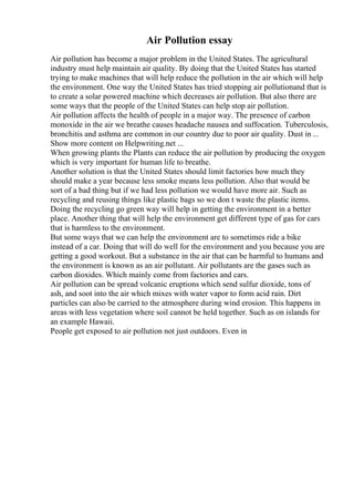 Air Pollution essay
Air pollution has become a major problem in the United States. The agricultural
industry must help maintain air quality. By doing that the United States has started
trying to make machines that will help reduce the pollution in the air which will help
the environment. One way the United States has tried stopping air pollutionand that is
to create a solar powered machine which decreases air pollution. But also there are
some ways that the people of the United States can help stop air pollution.
Air pollution affects the health of people in a major way. The presence of carbon
monoxide in the air we breathe causes headache nausea and suffocation. Tuberculosis,
bronchitis and asthma are common in our country due to poor air quality. Dust in ...
Show more content on Helpwriting.net ...
When growing plants the Plants can reduce the air pollution by producing the oxygen
which is very important for human life to breathe.
Another solution is that the United States should limit factories how much they
should make a year because less smoke means less pollution. Also that would be
sort of a bad thing but if we had less pollution we would have more air. Such as
recycling and reusing things like plastic bags so we don t waste the plastic items.
Doing the recycling go green way will help in getting the environment in a better
place. Another thing that will help the environment get different type of gas for cars
that is harmless to the environment.
But some ways that we can help the environment are to sometimes ride a bike
instead of a car. Doing that will do well for the environment and you because you are
getting a good workout. But a substance in the air that can be harmful to humans and
the environment is known as an air pollutant. Air pollutants are the gases such as
carbon dioxides. Which mainly come from factories and cars.
Air pollution can be spread volcanic eruptions which send sulfur dioxide, tons of
ash, and soot into the air which mixes with water vapor to form acid rain. Dirt
particles can also be carried to the atmosphere during wind erosion. This happens in
areas with less vegetation where soil cannot be held together. Such as on islands for
an example Hawaii.
People get exposed to air pollution not just outdoors. Even in
 