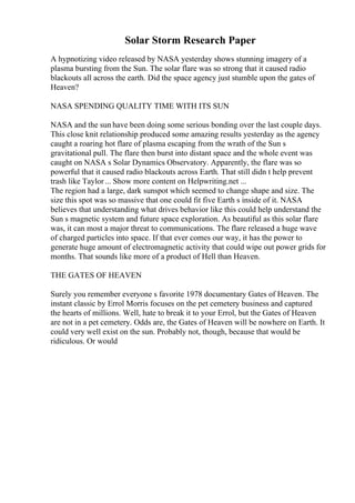 Solar Storm Research Paper
A hypnotizing video released by NASA yesterday shows stunning imagery of a
plasma bursting from the Sun. The solar flare was so strong that it caused radio
blackouts all across the earth. Did the space agency just stumble upon the gates of
Heaven?
NASA SPENDING QUALITY TIME WITH ITS SUN
NASA and the sun have been doing some serious bonding over the last couple days.
This close knit relationship produced some amazing results yesterday as the agency
caught a roaring hot flare of plasma escaping from the wrath of the Sun s
gravitational pull. The flare then burst into distant space and the whole event was
caught on NASA s Solar Dynamics Observatory. Apparently, the flare was so
powerful that it caused radio blackouts across Earth. That still didn t help prevent
trash like Taylor... Show more content on Helpwriting.net ...
The region had a large, dark sunspot which seemed to change shape and size. The
size this spot was so massive that one could fit five Earth s inside of it. NASA
believes that understanding what drives behavior like this could help understand the
Sun s magnetic system and future space exploration. As beautiful as this solar flare
was, it can most a major threat to communications. The flare released a huge wave
of charged particles into space. If that ever comes our way, it has the power to
generate huge amount of electromagnetic activity that could wipe out power grids for
months. That sounds like more of a product of Hell than Heaven.
THE GATES OF HEAVEN
Surely you remember everyone s favorite 1978 documentary Gates of Heaven. The
instant classic by Errol Morris focuses on the pet cemetery business and captured
the hearts of millions. Well, hate to break it to your Errol, but the Gates of Heaven
are not in a pet cemetery. Odds are, the Gates of Heaven will be nowhere on Earth. It
could very well exist on the sun. Probably not, though, because that would be
ridiculous. Or would
 