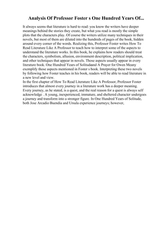 Analysis Of Professor Foster s One Hundred Years Of...
It always seems that literature is hard to read: you know the writers have deeper
meanings behind the stories they create, but what you read is mostly the simple
plots that the characters play. Of course the writers utilize many techniques in their
novels, but most of them are diluted into the hundreds of pages of the book, hidden
around every corner of the words. Realizing this, Professor Foster writes How To
Read Literature Like A Professor to teach how to interpret some of the aspects to
understand the literature works. In this book, he explains how readers should treat
the characters, symbolism, allusion, environment description, political implication,
and other techniques that appear in novels. Those aspects usually appear in every
literature book. One Hundred Years of Solitudeand A Prayer for Owen Meany
exemplify those aspects mentioned in Foster s book. Interpreting these two novels
by following how Foster teaches in his book, readers will be able to read literature in
a new level and view.
In the first chapter of How To Read Literature Like A Professor, Professor Foster
introduces that almost every journey in a literature work has a deeper meaning.
Every journey, as he stated, is a quest, and the real reason for a quest is always self
acknowledge . A young, inexperienced, immature, and sheltered character undergoes
a journey and transform into a stronger figure. In One Hundred Years of Solitude,
both Jose Arcadio Buendia and Ursula experience journeys; however,
 